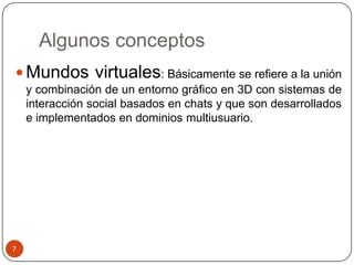 Algunos conceptos
 Mundos virtuales: Básicamente se refiere a la unión
    y combinación de un entorno gráfico en 3D con sistemas de
    interacción social basados en chats y que son desarrollados
    e implementados en dominios multiusuario.




7
 