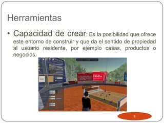 Herramientas
• Capacidad de crear: Es la posibilidad que ofrece
  este entorno de construir y que da el sentido de propiedad
  al usuario residente, por ejemplo casas, productos o
  negocios.




                                                  9
 