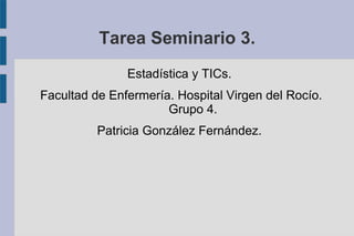 Tarea Seminario 3.
Estadística y TICs.
Facultad de Enfermería. Hospital Virgen del Rocío.
Grupo 4.
Patricia González Fernández.
 