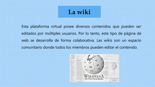 Esta plataforma virtual posee diversos contenidos que pueden ser
editados por múltiples usuarios. Por lo tanto, este tipo de página de
web se desarrolla de forma colaborativa. Las wikis son un espacio
comunitario donde todos los miembros pueden editar el contenido.
La wiki
 
