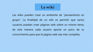 Las wikis pueden crear un ambiente de “pensamiento en
grupo”. La finalidad de un wiki es permitir que varios
usuarios puedan crear páginas web sobre un mismo tema,
de esta manera cada usuario aporta un poco de su
conocimiento para que la página web sea más completa.
La wiki
 