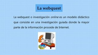 La webquest o investigación online es un modelo didáctico
que consiste en una investigación guiada donde la mayor
parte de la información procede de Internet.
La webquest
 