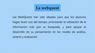 Las WebQuests han sido ideadas para que los alumnos
hagan buen uso del tiempo, priorizando la utilización de la
información más que su búsqueda, y para apoyar el
desarrollo de su pensamiento en los niveles de análisis,
síntesis y evaluación
La webquest
 