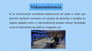 Es la comunicación simultánea bidireccional de audio y vídeo que
permite mantener reuniones con grupos de personas o situadas en
lugares alejados entre sí. Adicionalmente pueden ofrecer facilidades
como el intercambio de gráficos, imágenes, etc.
Videoconferencia
 
