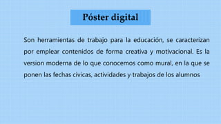 Son herramientas de trabajo para la educación, se caracterizan
por emplear contenidos de forma creativa y motivacional. Es la
version moderna de lo que conocemos como mural, en la que se
ponen las fechas cívicas, actividades y trabajos de los alumnos
Póster digital
 