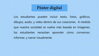 Los estudiantes pueden incluir texto, fotos, gráficos,
dibujos, audio, y vídeo dentro de sus creaciones. A medida
que nuestra sociedad se vuelve más basada en imágenes,
los estudiantes necesitan aprender cómo convencer,
informar, y narrar visualmente.
Póster digital
 