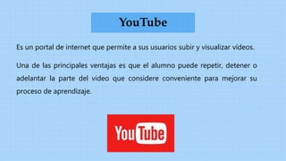 Es un portal de internet que permite a sus usuarios subir y visualizar vídeos.
Una de las principales ventajas es que el alumno puede repetir, detener o
adelantar la parte del video que considere conveniente para mejorar su
proceso de aprendizaje.
YouTube
 