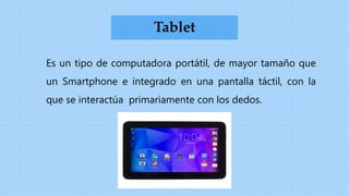 Es un tipo de computadora portátil, de mayor tamaño que
un Smartphone e integrado en una pantalla táctil, con la
que se interactúa primariamente con los dedos.
Tablet
 