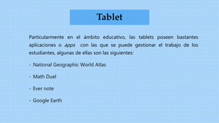 Particularmente en el ámbito educativo, las tablets poseen bastantes
aplicaciones o apps con las que se puede gestionar el trabajo de los
estudiantes, algunas de ellas son las siguientes:
- National Geographic World Atlas
- Math Duel
- Ever note
- Google Earth
Tablet
 