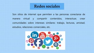 Son sitios de internet que permiten a las personas conectarse de
manera virtual y compartir contenidos, interactuar, crear
comunidades sobre intereses similares: trabajo, lecturas, amistad,
estudios, relaciones comerciales, etc.
Redes sociales
 