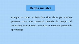 Aunque las redes sociales han sido vistas por muchas
personas como una potencial perdida de tiempo del
estudiante, estas pueden ser usadas en favor del proceso de
aprendizaje.
Redes sociales
 