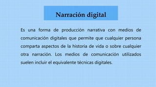 Es una forma de producción narrativa con medios de
comunicación digitales que permite que cualquier persona
comparta aspectos de la historia de vida o sobre cualquier
otra narración. Los medios de comunicación utilizados
suelen incluir el equivalente técnicas digitales.
Narración digital
 