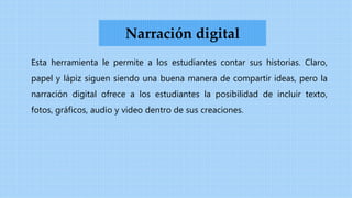 Esta herramienta le permite a los estudiantes contar sus historias. Claro,
papel y lápiz siguen siendo una buena manera de compartir ideas, pero la
narración digital ofrece a los estudiantes la posibilidad de incluir texto,
fotos, gráficos, audio y video dentro de sus creaciones.
Narración digital
 