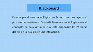 Es una plataforma tecnológica en la red que nos ayuda al
proceso de enseñanza. Con esta herramienta se logra crear el
concepto de aula virtual la cual esta disponible las 24 horas
del día en la cual existe una interaccion.
Blackboard
 