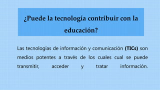 Las tecnologías de información y comunicación (TICs) son
medios potentes a través de los cuales cual se puede
transmitir, acceder y tratar información.
¿Puede la tecnología contribuir con la
educación?
 