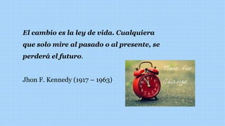 El cambio es la ley de vida. Cualquiera
que solo mire al pasado o al presente, se
perderá el futuro.
Jhon F. Kennedy (1917 – 1963)
 