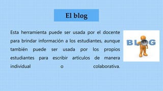 Esta herramienta puede ser usada por el docente
para brindar información a los estudiantes, aunque
también puede ser usada por los propios
estudiantes para escribir artículos de manera
individual o colaborativa.
El blog
 