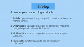 El blog
4 razones para usar un blog en el aula:
1. Facilidad: permite publicar y compartir contenido de la red de
manera sencilla.
2. Organización: se puede organizar los contenidos mediante
categorías para localizarlos fácilmente.
3. Multimedia: admite todo tipo de formatos, texto, imagen,
vídeo, etc.
4. Interacción: plataforma abierta a la participación y
colaboración.
 