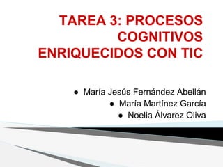 TAREA 3: PROCESOS
COGNITIVOS
ENRIQUECIDOS CON TIC
● María Jesús Fernández Abellán
● María Martínez García
● Noelia Álvarez Oliva
 