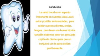 Conclusión 
La salud bucal es un aspecto 
importante en nuestras vidas ,para 
evitar posibles enfermedades, para 
cuidar nuestros dientes, encías, 
lengua, para tener una buena técnica 
también debemos tener un adecuado 
cepillo de dientes para que en 
conjunto con la pasta actúen 
positivamente. 
 