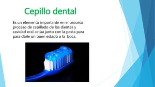 Cepillo dental 
Es un elemento importante en el proceso 
proceso de cepillado de los dientes y 
cavidad oral actúa junto con la pasta para 
para darle un buen estado a la boca. 
 