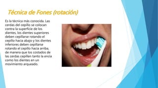 Técnica de Fones (rotación) 
Es la técnica más conocida. Las 
cerdas del cepillo se colocan 
contra la superficie de los 
dientes, los dientes superiores 
deben cepillarse rotando el 
cepillo hacia abajo y los dientes 
inferiores deben cepillarse 
rotando el cepillo hacia arriba, 
de manera que los costados de 
las cerdas cepillen tanto la encía 
como los dientes en un 
movimiento arqueado. 
 