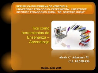 Alexis C. Adarmes M.
C.I: 10.558.436
Rubio, Julio 2015
Tics como
herramientas de
Enseñanza –
Aprendizaje
REPÚBLICA BOLIVARIANA DE VENEZUELA
UNIVERSIDAD PEDAGÓGICA EXPERIMENTAL LIBERTADOR
INSTITUTO PEDAGÓGICO RURAL “DR. GERVASIO RUBIO”
 