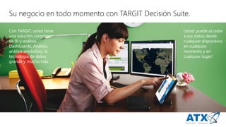 ConTARGIT, ustedtieneuna solucióncompleta de BI y análisisDashboards, Análisis, análisispredictivo, latecnologíade datosgrande y muchomás 
Ustedpuedeaccedera sus datosdesde cualquierdispositivo, encualquiermomento y encualquierlugar! 
Sunegocio entodo momento conTARGIT DecisiónSuite.  