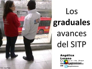 Los
                    graduales
                     avances
                     del SITP
                     Angélica
                     Lozano
                     C o n c e j a l   d e   B o g o
                     t á
                     www.angelicalozano.c
                     om   @angelicalozanoc
Foto: Jorge Rojas
 