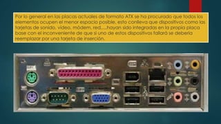Por lo general en las placas actuales de formato ATX se ha procurado que todos los 
elementos ocupen el menor espacio posible, esto conlleva que dispositivos como las 
tarjetas de sonido, vídeo, módem, red,....hayan sido integradas en la propia placa 
base con el inconveniente de que si uno de estos dispositivos fallará se debería 
reemplazar por una tarjeta de inserción. 
 