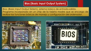 Bios (Basic Input Output System) 
Bios: (Basic Input Output Sistem), sistema básico de entrada-salida. 
Programa incorporado en un chip de la tarjeta madre que se encarga de 
realizar las funciones básicas de manejo y configuración del ordenador. 
 
