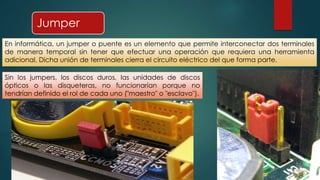 Jumper 
En informática, un jumper o puente es un elemento que permite interconectar dos terminales 
de manera temporal sin tener que efectuar una operación que requiera una herramienta 
adicional. Dicha unión de terminales cierra el circuito eléctrico del que forma parte. 
Sin los jumpers, los discos duros, las unidades de discos 
ópticos o las disqueteras, no funcionarían porque no 
tendrían definido el rol de cada uno ("maestro" o "esclavo"). 
 