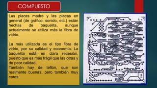COMPUESTO 
Las placas madre y las placas en 
general (de gráfico, sonido, etc.) están 
hechas de baquelita, aunque 
actualmente se utiliza más la fibra de 
vidrio. 
La más utilizada es el tipo fibra de 
vidrio, por su calidad y economía. La 
baquelita está en clara recesión, 
puesto que es más frágil que las otras y 
de peor calidad. 
También hay de teflón, que son 
realmente buenas, pero también muy 
caras. 
 