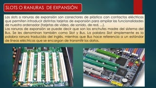 SLOTS O RANURAS DE EXPANSIÓN 
Los slots o ranuras de expansión son conectores de plástico con contactos eléctricos 
que permiten introducir distintas tarjetas de expansión para ampliar las funcionalidades 
de nuestro ordenador (tarjetas de vídeo, de sonido, de red, ...). 
Las ranuras de expansión se puede decir que son los enchufes madre del sistema del 
Bus. Se les denominan también como Slot y Bus. La palabra Slot simplemente es la 
palabra ranura traducida del inglés, mientras que Bus hace referencia a un estándar 
de líneas eléctricas que se encargan de transmitir los datos. 
 