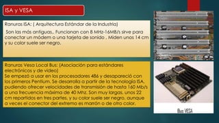 ISA y VESA 
Ranuras ISA: ( Arquitectura Estándar de la Industria) 
Son las más antiguas,. Funcionan con 8 MHz-16MB/s sirve para 
conectar un módem o una tarjeta de sonido , Miden unos 14 cm 
y su color suele ser negro. 
Ranuras Vesa Local Bus: (Asociación para estándares 
electrónicos y de video) 
Se empezó a usar en los procesadores 486 y desapareció con 
los primeros Pentium. Se desarrolla a partir de la tecnología ISA, 
pudiendo ofrecer velocidades de transmisión de hasta 160 Mb/s 
a una frecuencia máxima de 40 Mhz. Son muy largas, unos 22 
cm repartidos en tres partes, y su color suele ser negro, aunque 
a veces el conector del extremo es marrón o de otro color. 
 