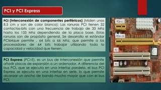 PCI y PCI Express 
PCI (Interconexión de componentes periféricos) (Miden unos 
8,5 cm y son de color blanco): Las ranuras PCI tienen 32 
contactos-bits con una frecuencia de trabajo de 33 Mhz 
hasta los 133 Mhz dependiendo de la placa base. Estas 
ranuras son de propósito general. Se desarrollo el estándar 
PCI64que permite , 64 bits a 66 Mhz, que permite a los 
procesadores de 64 bits trabajar utilizando toda la 
capacidad y velocidad que tienen. 
PCI Express (PCI-E), es un bus de interconexión que permite 
añadir placas de expansión a un ordenador. A diferencia del 
bus PCI, que se ejecuta en una interfaz paralela, el bus PCI 
Express se ejecuta en una interfaz en serie, lo que permite 
alcanzar un ancho de banda mucho mayor que con el bus 
PCI. 
 