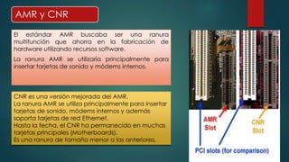 AMR y CNR 
El estándar AMR buscaba ser una ranura 
multifunción que ahorra en la fabricación de 
hardware utilizando recursos software. 
La ranura AMR se utilizaría principalmente para 
insertar tarjetas de sonido y módems internos. 
CNR es una versión mejorada del AMR. 
La ranura AMR se utiliza principalmente para insertar 
tarjetas de sonido, módems internos y además 
soporta tarjetas de red Ethernet. 
Hasta la fecha, el CNR ha permanecido en muchas 
tarjetas principales (Motherboards). 
Es una ranura de tamaño menor a las anteriores. 
 