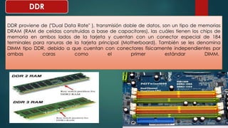 DDR 
DDR proviene de ("Dual Data Rate" ), transmisión doble de datos, son un tipo de memorias 
DRAM (RAM de celdas construidas a base de capacitores), las cuáles tienen los chips de 
memoria en ambos lados de la tarjeta y cuentan con un conector especial de 184 
terminales para ranuras de la tarjeta principal (Motherboard). También se les denomina 
DIMM tipo DDR, debido a que cuentan con conectores físicamente independientes por 
ambas caras como el primer estándar DIMM. 
 