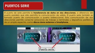 PUERTOS SERIE 
El puerto de serie permite la transferencia de datos en dos direcciones, a diferencia del 
puerto paralelo que sólo permitía la comunicación de salida. El puerto serie también es 
llamado puerto de comunicación o puerto bidireccional. Esta comunicación de dos 
direcciones permite conectar estaciones de trabajo a terminales y dispositivos periféricos 
de un amplio espectro, como discos duros externos o Smartphone. 
 