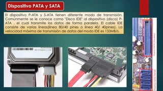 Dispositivo PATA y SATA 
El dispositivo P-ATA y S-ATA tienen diferente modo de transmisión. 
Comúnmente se le conoce como "Disco IDE" al dispositivo (disco) P-ATA 
, el cual transmite los datos de forma paralela. El cable IDE 
consiste de varias líneas(línea 80/40 pines o línea 40/ 40pines). La 
velocidad máxima de transmisión de datos del modo IDE es 133MB/s. 
 