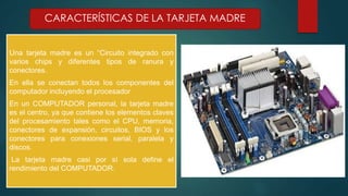 CARACTERÍSTICAS DE LA TARJETA MADRE 
Una tarjeta madre es un “Circuito integrado con 
varios chips y diferentes tipos de ranura y 
conectores. 
En ella se conectan todos los componentes del 
computador incluyendo el procesador 
En un COMPUTADOR personal, la tarjeta madre 
es el centro, ya que contiene los elementos claves 
del procesamiento tales como el CPU, memoria, 
conectores de expansión, circuitos, BIOS y los 
conectores para conexiones serial, paralela y 
discos. 
La tarjeta madre casi por sí sola define el 
rendimiento del COMPUTADOR. 
 