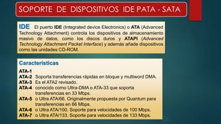 SOPORTE DE DISPOSITIVOS IDE PATA - SATA 
IDE El puerto IDE (Integrated device Electronics) o ATA (Advanced 
Technology Attachment) controla los dispositivos de almacenamiento 
masivo de datos, como los discos duros y ATAPI (Advanced 
Technology Attachment Packet Interface) y además añade dispositivos 
como las unidades CD-ROM. 
Características 
ATA-1 
ATA-2 Soporta transferencias rápidas en bloque y multiword DMA. 
ATA-3 Es el ATA2 revisado. 
ATA-4 conocido como Ultra-DMA o ATA-33 que soporta 
transferencias en 33 Mbps. 
ATA-5 o Ultra ATA/66. Originalmente propuesta por Quantum para 
transferencias en 66 Mbps. 
ATA-6 o Ultra ATA/100. Soporte para velocidades de 100 Mbps. 
ATA-7 o Ultra ATA/133. Soporte para velocidades de 133 Mbps. 
 