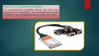 Card Bus y PC: (comúnmente PCMCIA) 
Las computadoras portátiles tienen dos slots para 
adaptarse de “creditcard”, esta interfase fue llamada 
“PCMCIA”, hoy también se conoce como “PC Card”. 
 