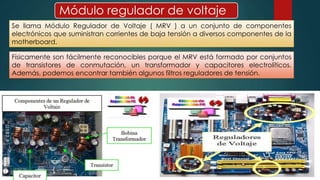 Módulo regulador de voltaje 
Se llama Módulo Regulador de Voltaje ( MRV ) a un conjunto de componentes 
electrónicos que suministran corrientes de baja tensión a diversos componentes de la 
motherboard. 
Físicamente son fácilmente reconocibles porque el MRV está formado por conjuntos 
de transistores de conmutación, un transformador y capacitores electrolíticos. 
Además, podemos encontrar también algunos filtros reguladores de tensión. 
 