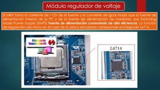 Módulo regulador de voltaje 
El MRV toma la corriente de +12v de la fuente y la convierte de igual modo que la fuente de 
alimentación interna de la PC y de la fuente de alimentación de monitores, por Switching 
Mode Power Supply (SMPS) Fuente de alimentación conmutada de alta eficiencia. La función 
de regulación del micro en el caso de la placa estudiada corresponde al integrado L6714 
 