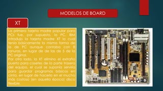 XT 
MODELOS DE BOARD 
La primera tarjeta madre popular para 
PCs fue, por supuesto, la PC, IBM 
introdujo la tarjeta madre XT la cual 
tenía básicamente la misma forma de 
la de PC aunque contaba con 8 
ranuras, en lugar de de las de 5 de la 
PC original. 
Por otro lado, la XT elimino el extraño 
puerto para casetes de la parte trasera 
del equipo, el cual se suponía serviría 
para guardar programas básicos en 
cinta, en lugar de hacerlo en el mucho 
más costoso (en aquella época) disco 
flexible. 
 