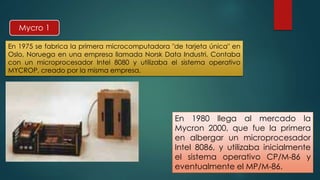 Mycro 1 
En 1975 se fabrica la primera microcomputadora "de tarjeta única" en 
Oslo, Noruega en una empresa llamada Norsk Data Industri. Contaba 
con un microprocesador Intel 8080 y utilizaba el sistema operativo 
MYCROP, creado por la misma empresa. 
En 1980 llega al mercado la 
Mycron 2000, que fue la primera 
en albergar un microprocesador 
Intel 8086, y utilizaba inicialmente 
el sistema operativo CP/M-86 y 
eventualmente el MP/M-86. 
 