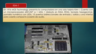 KIM-1 
En 1976 MOS Technology presenta la computadora en una sola tarjeta KIM-1. Cuenta con 
un microprocesador 6501/02* a 1 MHz; 1 kilobyte en RAM, ROM, teclado hexagecimal, 
pantalla numérica con LEDs, 15 puertos bidireccionales de entrada / salida y una interfaz 
para casete compacto (casete de audio. 
 