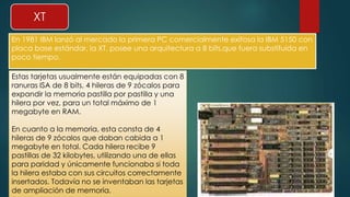 XT 
En 1981 IBM lanzó al mercado la primera PC comercialmente exitosa la IBM 5150 con 
placa base estándar, la XT, posee una arquitectura a 8 bits,que fuera substituida en 
poco tiempo. 
Estas tarjetas usualmente están equipadas con 8 
ranuras ISA de 8 bits, 4 hileras de 9 zócalos para 
expandir la memoria pastilla por pastilla y una 
hilera por vez, para un total máximo de 1 
megabyte en RAM. 
En cuanto a la memoria, esta consta de 4 
hileras de 9 zócalos que daban cabida a 1 
megabyte en total. Cada hilera recibe 9 
pastillas de 32 kilobytes, utilizando una de ellas 
para paridad y únicamente funcionaba si toda 
la hilera estaba con sus circuitos correctamente 
insertados. Todavía no se inventaban las tarjetas 
de ampliación de memoria. 
 