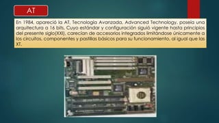 AT 
En 1984, apareció la AT, Tecnología Avanzada, Advanced Technology. poseía una 
arquitectura a 16 bits, Cuyo estándar y configuración siguió vigente hasta principios 
del presente siglo(XXI), carecían de accesorios integrados limitándose únicamente a 
los circuitos, componentes y pastillas básicos para su funcionamiento, al igual que las 
XT. 
 